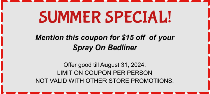 Mention this coupon for $15 off  of your Spray On Bedliner  Offer good till August 31, 2024. LIMIT ON COUPON PER PERSON NOT VALID WITH OTHER STORE PROMOTIONS. SUMMER SPECIAL!